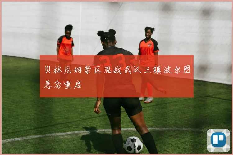 贝林厄姆禁区混战武汉三镇波尔图悬念重启