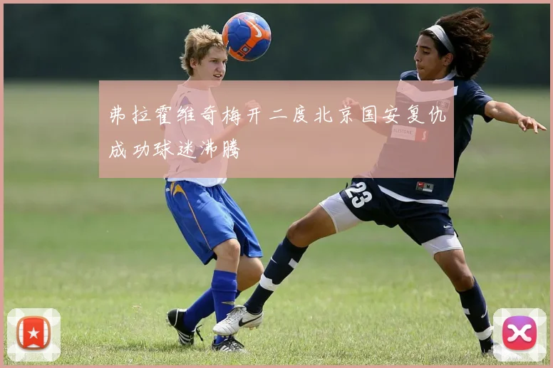 弗拉霍维奇梅开二度北京国安复仇成功球迷沸腾