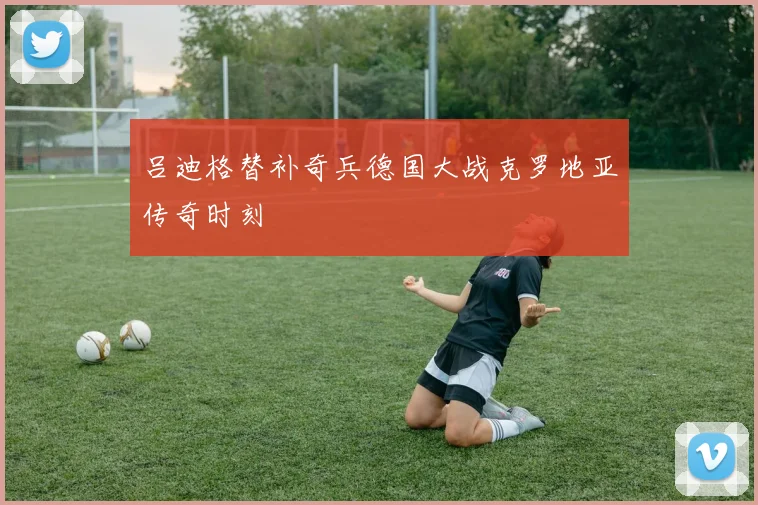 吕迪格替补奇兵德国大战克罗地亚传奇时刻