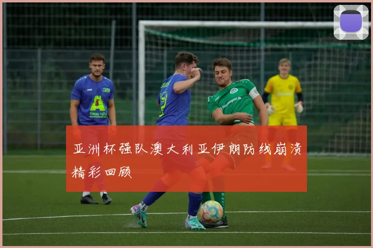 亚洲杯强队澳大利亚伊朗防线崩溃精彩回顾