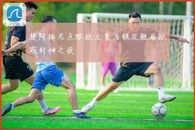楚阿梅尼点球救主皇马锁定胜局欧冠封神之夜