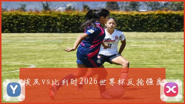 埃及vs比利时2026世界杯反抢强度