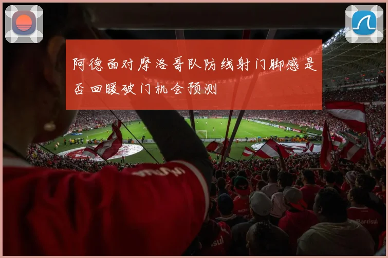 阿德面对摩洛哥队防线射门脚感是否回暖破门机会预测
