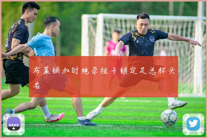 布莱顿加时绝杀纽卡锁定足总杯头名