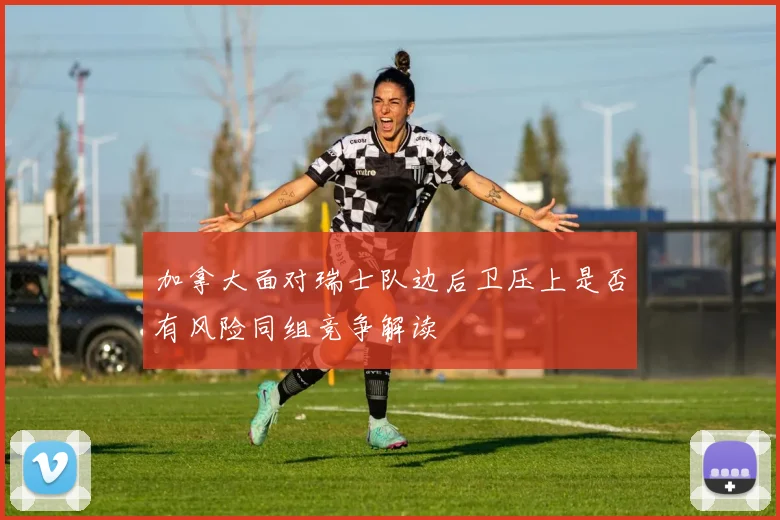 加拿大面对瑞士队边后卫压上是否有风险同组竞争解读
