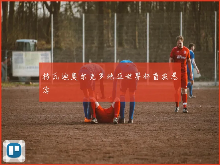 格瓦迪奥尔克罗地亚世界杯首发悬念