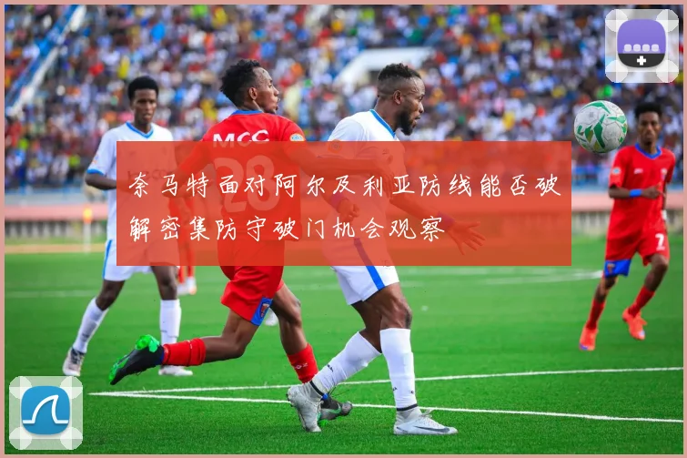 奈马特面对阿尔及利亚防线能否破解密集防守破门机会观察