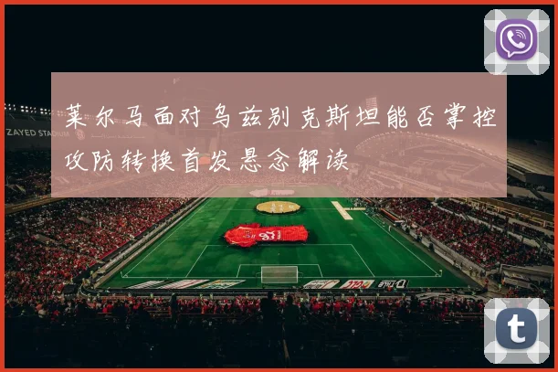 莱尔马面对乌兹别克斯坦能否掌控攻防转换首发悬念解读