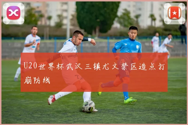 U20世界杯武汉三镇尤文禁区造点打崩防线