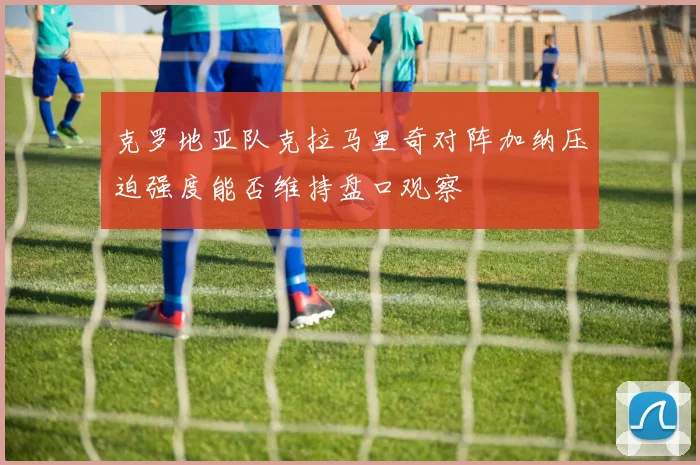 克罗地亚队克拉马里奇对阵加纳压迫强度能否维持盘口观察