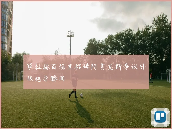 萨拉赫百场里程碑阿贾克斯争议升级绝杀瞬间