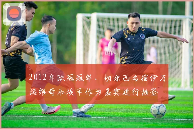 2012年欧冠冠军、切尔西名宿伊万诺维奇和埃辛作为嘉宾进行抽签