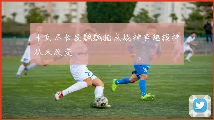 卡瓦尼长发飘飘抢点战神奔跑模样从未改变