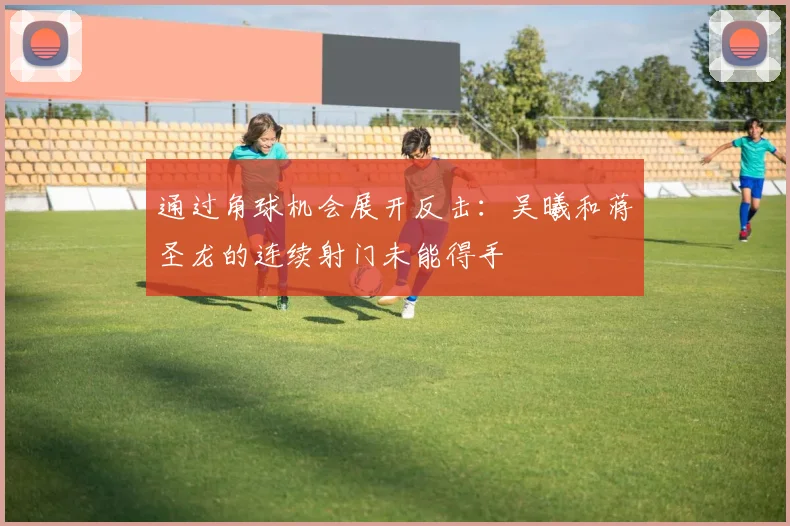 通过角球机会展开反击：吴曦和蒋圣龙的连续射门未能得手
