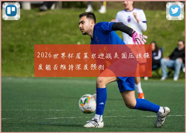 2026世界杯居莱尔迎战美国压迫强度能否维持深度预测