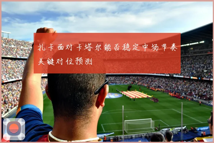 扎卡面对卡塔尔能否稳定中场节奏关键对位预测