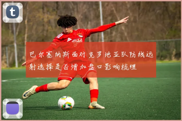 巴尔塞纳斯面对克罗地亚队防线远射选择是否增加盘口影响梳理