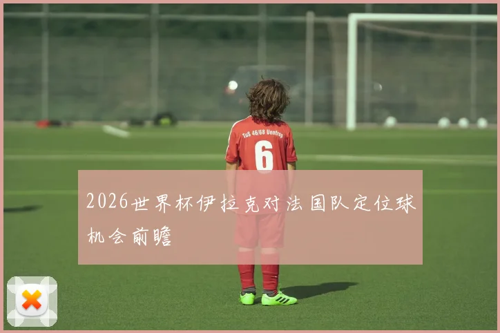 2026世界杯伊拉克对法国队定位球机会前瞻