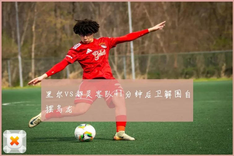 里尔vs都灵客队41分钟后卫解围自摆乌龙