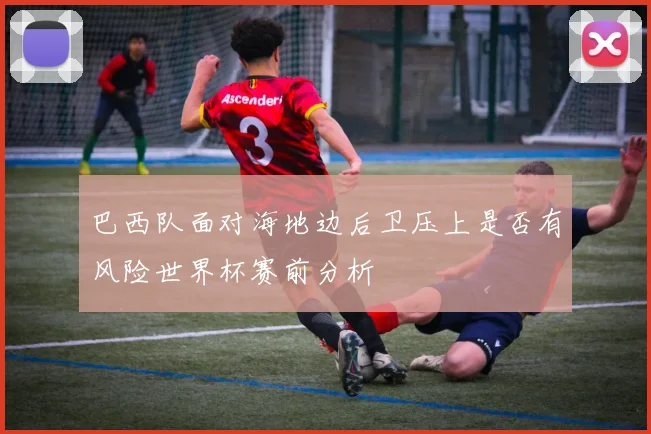 巴西队面对海地边后卫压上是否有风险世界杯赛前分析