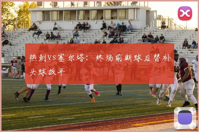 热刺vs塞尔塔:终场前断球后替补头球扳平