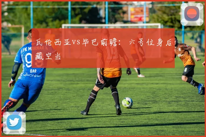 瓦伦西亚vs毕巴前瞻:六号位身后藏空当