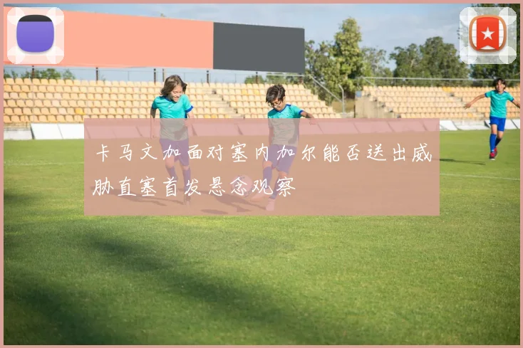 卡马文加面对塞内加尔能否送出威胁直塞首发悬念观察