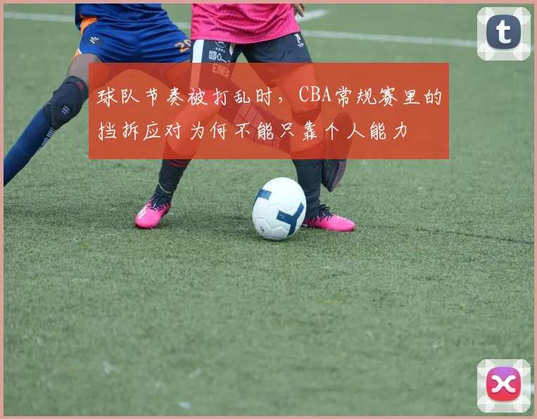 球队节奏被打乱时,CBA常规赛里的挡拆应对为何不能只靠个人能力