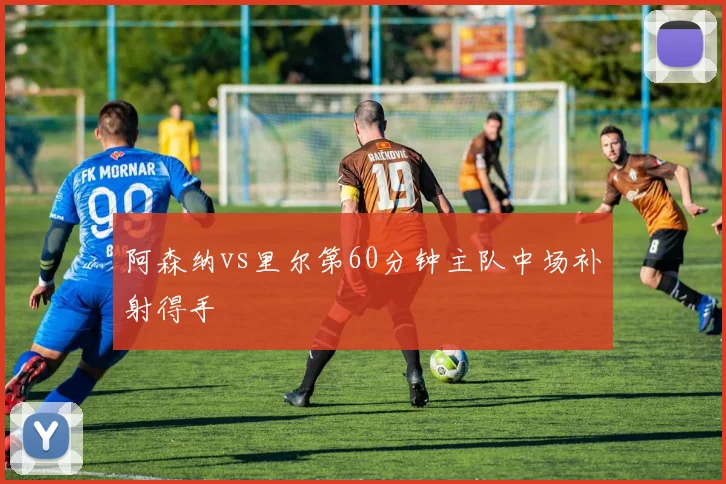 阿森纳vs里尔第60分钟主队中场补射得手