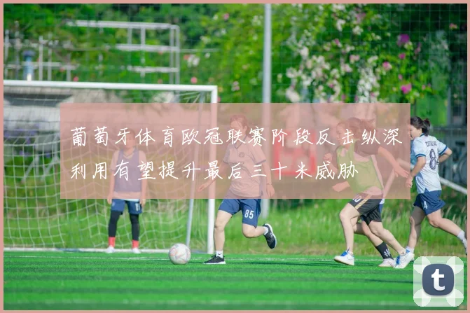 葡萄牙体育欧冠联赛阶段反击纵深利用有望提升最后三十米威胁
