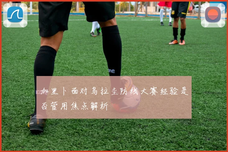加里卜面对乌拉圭防线大赛经验是否管用焦点解析