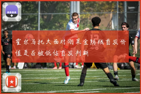 霍尔马托夫面对刚果金防线首发价值是否被低估首发判断