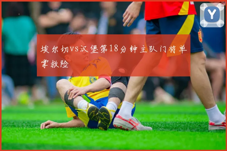 埃尔切vs汉堡第18分钟主队门将单掌救险