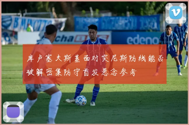 库卢塞夫斯基面对突尼斯防线能否破解密集防守首发悬念参考