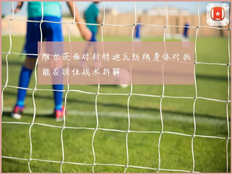 维尔茨面对科特迪瓦防线身体对抗能否顶住战术拆解