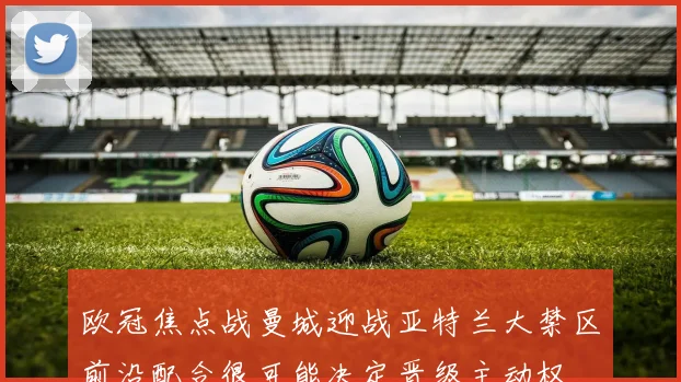 欧冠焦点战曼城迎战亚特兰大禁区前沿配合很可能决定晋级主动权