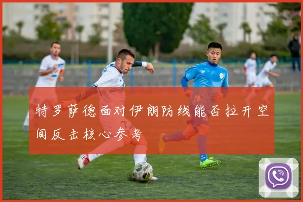 特罗萨德面对伊朗防线能否拉开空间反击核心参考
