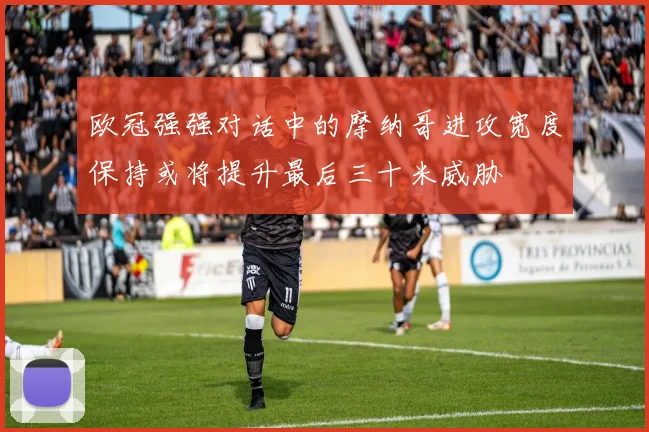 欧冠强强对话中的摩纳哥进攻宽度保持或将提升最后三十米威胁