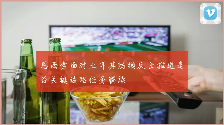 恩西索面对土耳其防线反击推进是否关键边路任务解读
