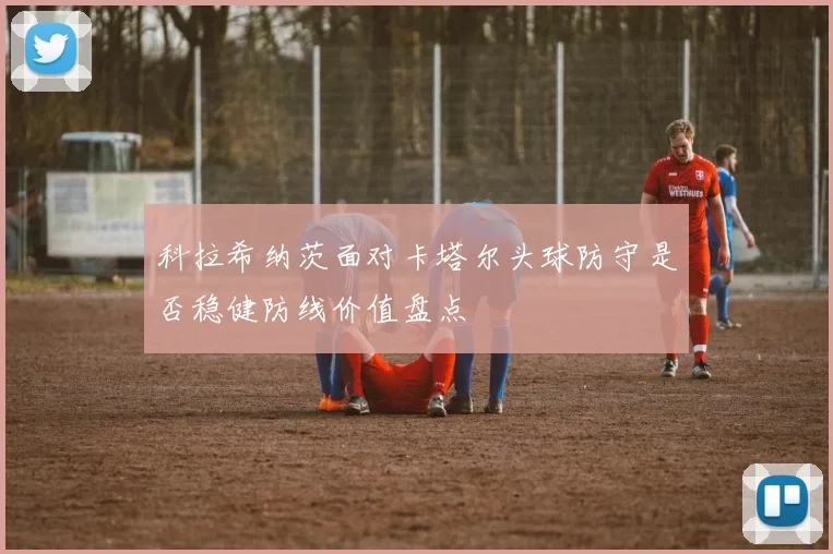 科拉希纳茨面对卡塔尔头球防守是否稳健防线价值盘点