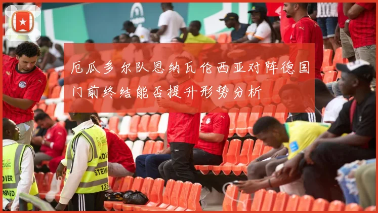 厄瓜多尔队恩纳瓦伦西亚对阵德国门前终结能否提升形势分析